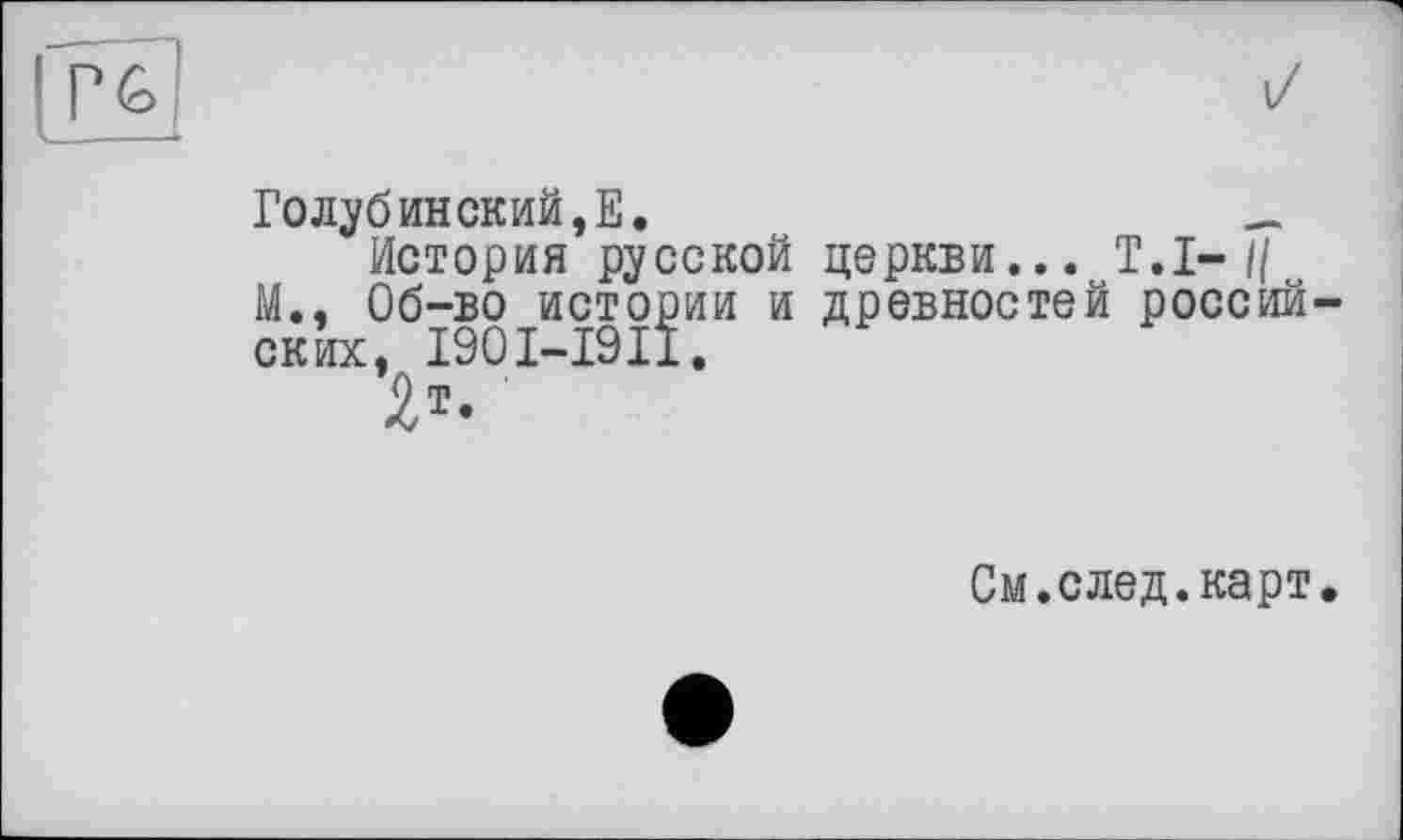 ﻿і/
Голубинский,Е.	_
История русской церкви... Т.І- II М.. Об-во истории и древностей россий ских, 1901-1911.
См.след.карт